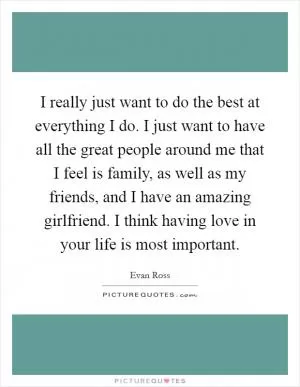 I really just want to do the best at everything I do. I just want to have all the great people around me that I feel is family, as well as my friends, and I have an amazing girlfriend. I think having love in your life is most important Picture Quote #1