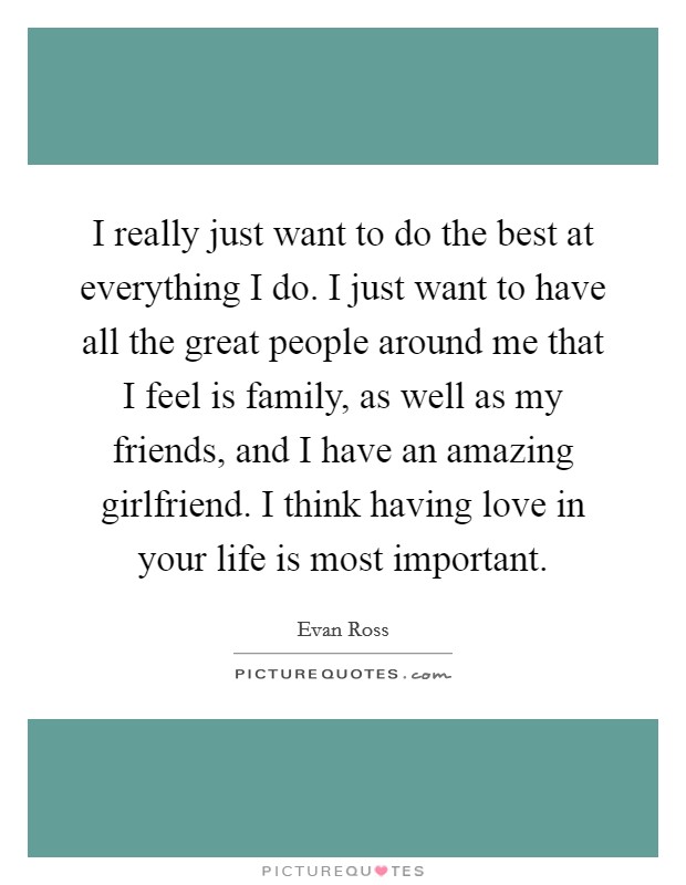 I really just want to do the best at everything I do. I just want to have all the great people around me that I feel is family, as well as my friends, and I have an amazing girlfriend. I think having love in your life is most important. Picture Quote #1