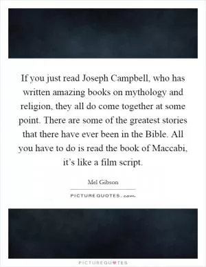 If you just read Joseph Campbell, who has written amazing books on mythology and religion, they all do come together at some point. There are some of the greatest stories that there have ever been in the Bible. All you have to do is read the book of Maccabi, it’s like a film script Picture Quote #1