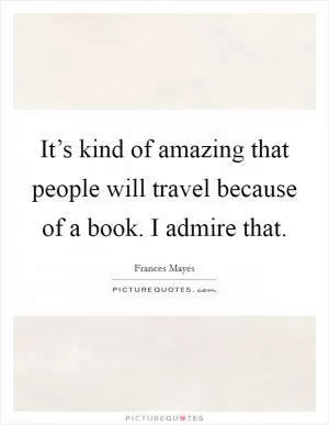 It’s kind of amazing that people will travel because of a book. I admire that Picture Quote #1