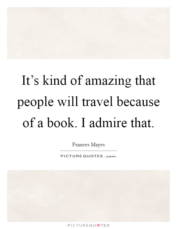 It's kind of amazing that people will travel because of a book. I admire that. Picture Quote #1