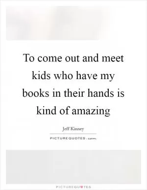 To come out and meet kids who have my books in their hands is kind of amazing Picture Quote #1