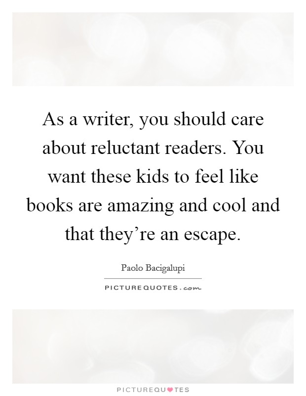 As a writer, you should care about reluctant readers. You want these kids to feel like books are amazing and cool and that they're an escape. Picture Quote #1