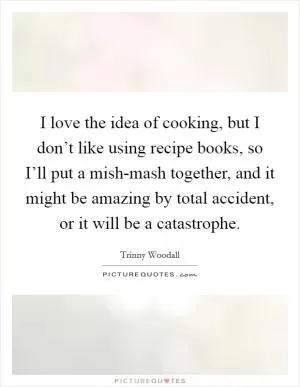 I love the idea of cooking, but I don’t like using recipe books, so I’ll put a mish-mash together, and it might be amazing by total accident, or it will be a catastrophe Picture Quote #1