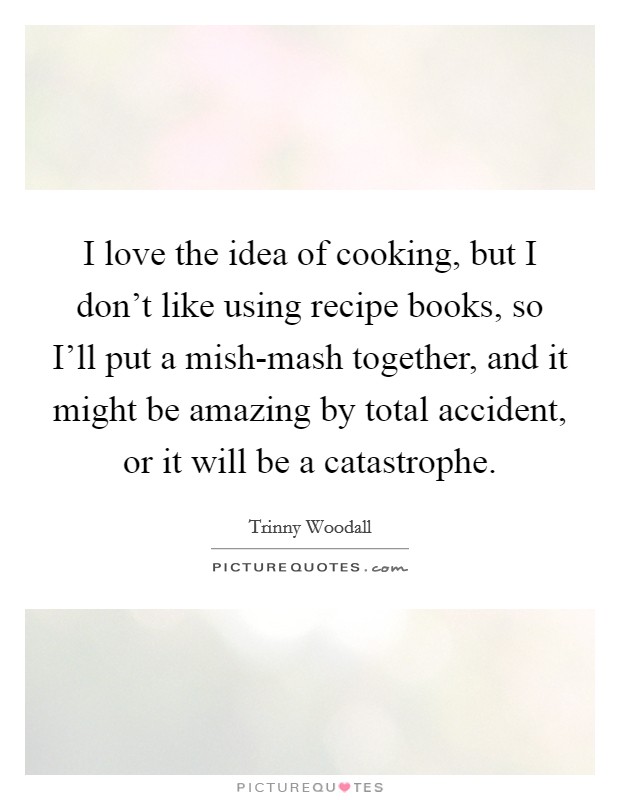 I love the idea of cooking, but I don't like using recipe books, so I'll put a mish-mash together, and it might be amazing by total accident, or it will be a catastrophe. Picture Quote #1