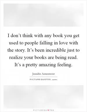 I don’t think with any book you get used to people falling in love with the story. It’s been incredible just to realize your books are being read. It’s a pretty amazing feeling Picture Quote #1