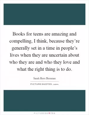 Books for teens are amazing and compelling, I think, because they’re generally set in a time in people’s lives when they are uncertain about who they are and who they love and what the right thing is to do Picture Quote #1