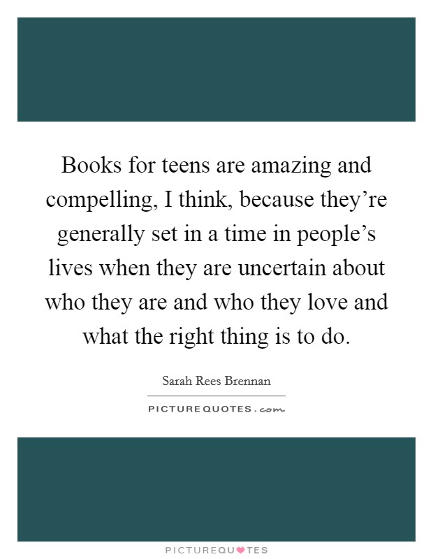 Books for teens are amazing and compelling, I think, because they're generally set in a time in people's lives when they are uncertain about who they are and who they love and what the right thing is to do. Picture Quote #1