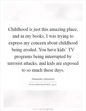 Childhood is just this amazing place, and in my books, I was trying to express my concern about childhood being eroded. You have kids’ TV programs being interrupted by terrorist attacks, and kids are exposed to so much these days Picture Quote #1