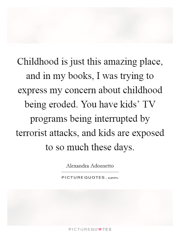 Childhood is just this amazing place, and in my books, I was trying to express my concern about childhood being eroded. You have kids' TV programs being interrupted by terrorist attacks, and kids are exposed to so much these days. Picture Quote #1