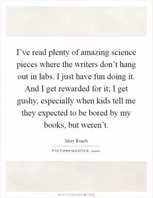 I’ve read plenty of amazing science pieces where the writers don’t hang out in labs. I just have fun doing it. And I get rewarded for it; I get gushy, especially when kids tell me they expected to be bored by my books, but weren’t Picture Quote #1