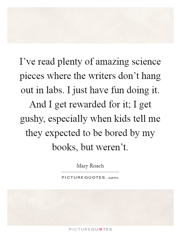 I've read plenty of amazing science pieces where the writers don't hang out in labs. I just have fun doing it. And I get rewarded for it; I get gushy, especially when kids tell me they expected to be bored by my books, but weren't. Picture Quote #1