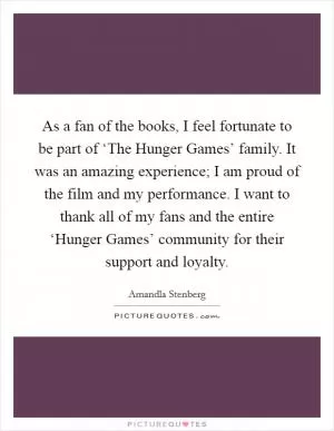 As a fan of the books, I feel fortunate to be part of ‘The Hunger Games’ family. It was an amazing experience; I am proud of the film and my performance. I want to thank all of my fans and the entire ‘Hunger Games’ community for their support and loyalty Picture Quote #1