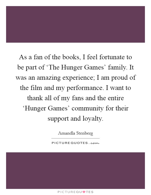 As a fan of the books, I feel fortunate to be part of ‘The Hunger Games' family. It was an amazing experience; I am proud of the film and my performance. I want to thank all of my fans and the entire ‘Hunger Games' community for their support and loyalty. Picture Quote #1
