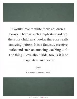 I would love to write more children’s books. There is such a high standard out there for children’s books; there are really amazing writers. It is a fantastic creative outlet and such an amazing teaching tool. The thing I love about kids, too, is it is so imaginative and poetic Picture Quote #1