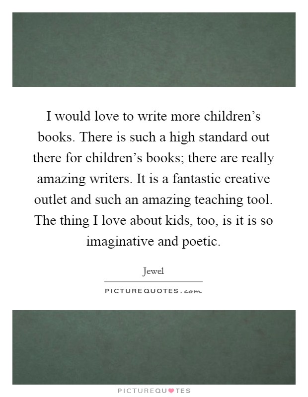 I would love to write more children's books. There is such a high standard out there for children's books; there are really amazing writers. It is a fantastic creative outlet and such an amazing teaching tool. The thing I love about kids, too, is it is so imaginative and poetic. Picture Quote #1