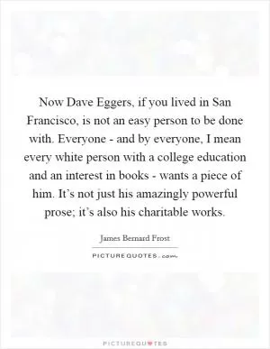 Now Dave Eggers, if you lived in San Francisco, is not an easy person to be done with. Everyone - and by everyone, I mean every white person with a college education and an interest in books - wants a piece of him. It’s not just his amazingly powerful prose; it’s also his charitable works Picture Quote #1