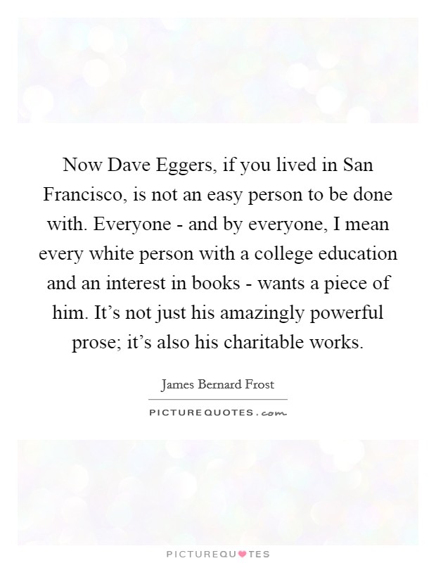 Now Dave Eggers, if you lived in San Francisco, is not an easy person to be done with. Everyone - and by everyone, I mean every white person with a college education and an interest in books - wants a piece of him. It's not just his amazingly powerful prose; it's also his charitable works. Picture Quote #1