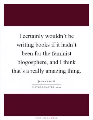 I certainly wouldn’t be writing books if it hadn’t been for the feminist blogosphere, and I think that’s a really amazing thing Picture Quote #1