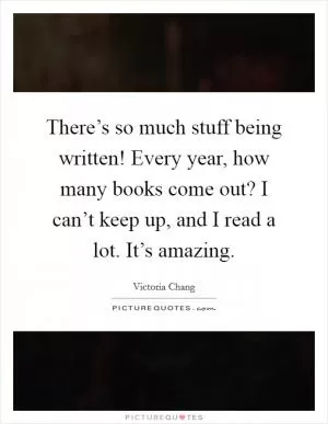 There’s so much stuff being written! Every year, how many books come out? I can’t keep up, and I read a lot. It’s amazing Picture Quote #1