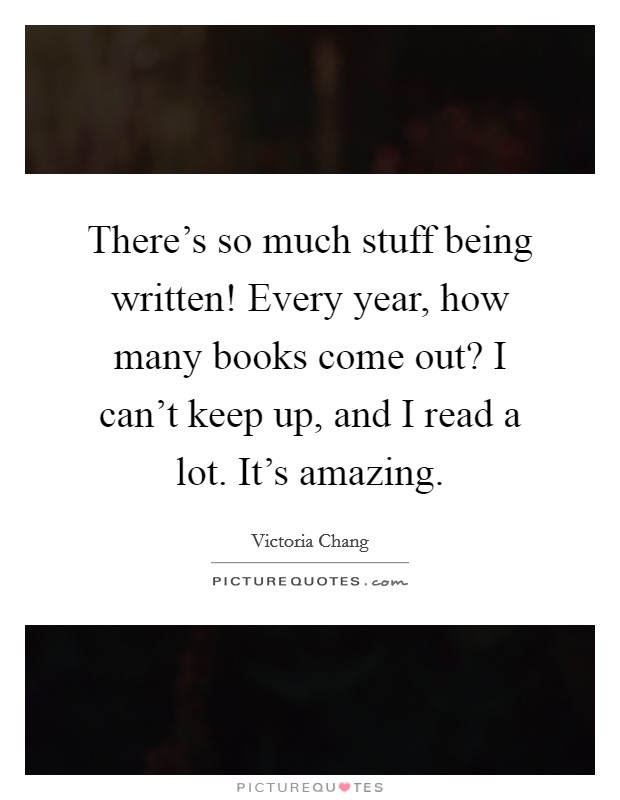 There's so much stuff being written! Every year, how many books come out? I can't keep up, and I read a lot. It's amazing. Picture Quote #1