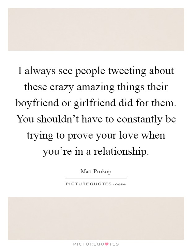 I always see people tweeting about these crazy amazing things their boyfriend or girlfriend did for them. You shouldn't have to constantly be trying to prove your love when you're in a relationship. Picture Quote #1