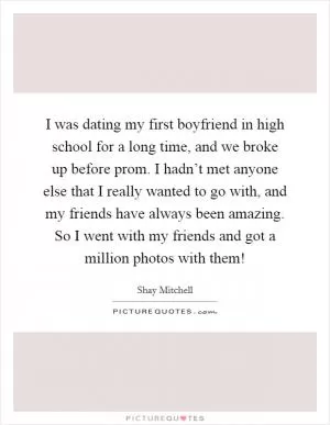 I was dating my first boyfriend in high school for a long time, and we broke up before prom. I hadn’t met anyone else that I really wanted to go with, and my friends have always been amazing. So I went with my friends and got a million photos with them! Picture Quote #1
