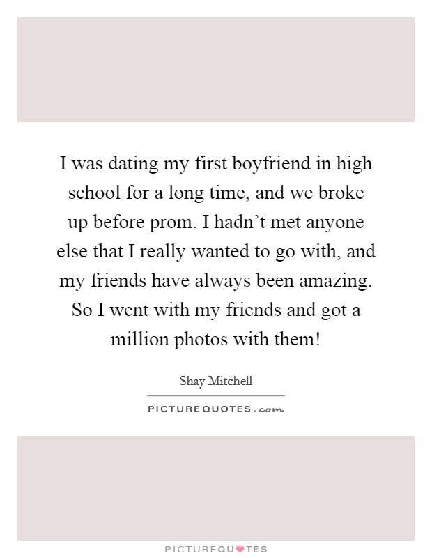 I was dating my first boyfriend in high school for a long time, and we broke up before prom. I hadn't met anyone else that I really wanted to go with, and my friends have always been amazing. So I went with my friends and got a million photos with them! Picture Quote #1