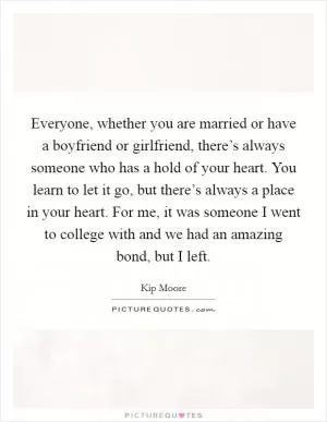Everyone, whether you are married or have a boyfriend or girlfriend, there’s always someone who has a hold of your heart. You learn to let it go, but there’s always a place in your heart. For me, it was someone I went to college with and we had an amazing bond, but I left Picture Quote #1