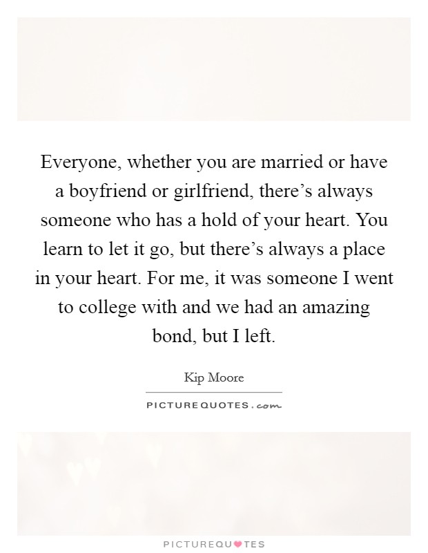 Everyone, whether you are married or have a boyfriend or girlfriend, there's always someone who has a hold of your heart. You learn to let it go, but there's always a place in your heart. For me, it was someone I went to college with and we had an amazing bond, but I left. Picture Quote #1