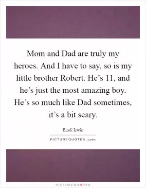 Mom and Dad are truly my heroes. And I have to say, so is my little brother Robert. He’s 11, and he’s just the most amazing boy. He’s so much like Dad sometimes, it’s a bit scary Picture Quote #1