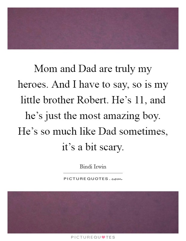 Mom and Dad are truly my heroes. And I have to say, so is my little brother Robert. He's 11, and he's just the most amazing boy. He's so much like Dad sometimes, it's a bit scary. Picture Quote #1