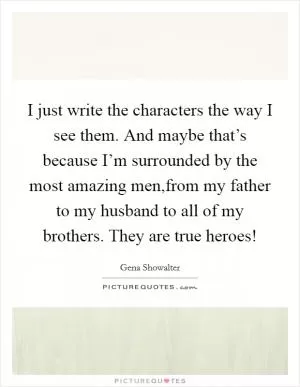 I just write the characters the way I see them. And maybe that’s because I’m surrounded by the most amazing men,from my father to my husband to all of my brothers. They are true heroes! Picture Quote #1