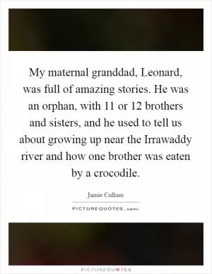 My maternal granddad, Leonard, was full of amazing stories. He was an orphan, with 11 or 12 brothers and sisters, and he used to tell us about growing up near the Irrawaddy river and how one brother was eaten by a crocodile Picture Quote #1
