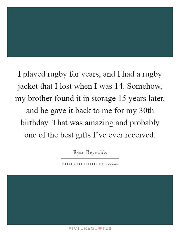 I played rugby for years, and I had a rugby jacket that I lost when I was 14. Somehow, my brother found it in storage 15 years later, and he gave it back to me for my 30th birthday. That was amazing and probably one of the best gifts I've ever received. Picture Quote #1
