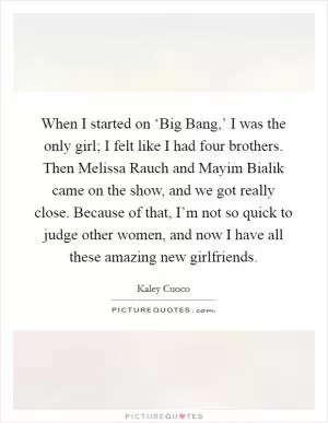 When I started on ‘Big Bang,’ I was the only girl; I felt like I had four brothers. Then Melissa Rauch and Mayim Bialik came on the show, and we got really close. Because of that, I’m not so quick to judge other women, and now I have all these amazing new girlfriends Picture Quote #1