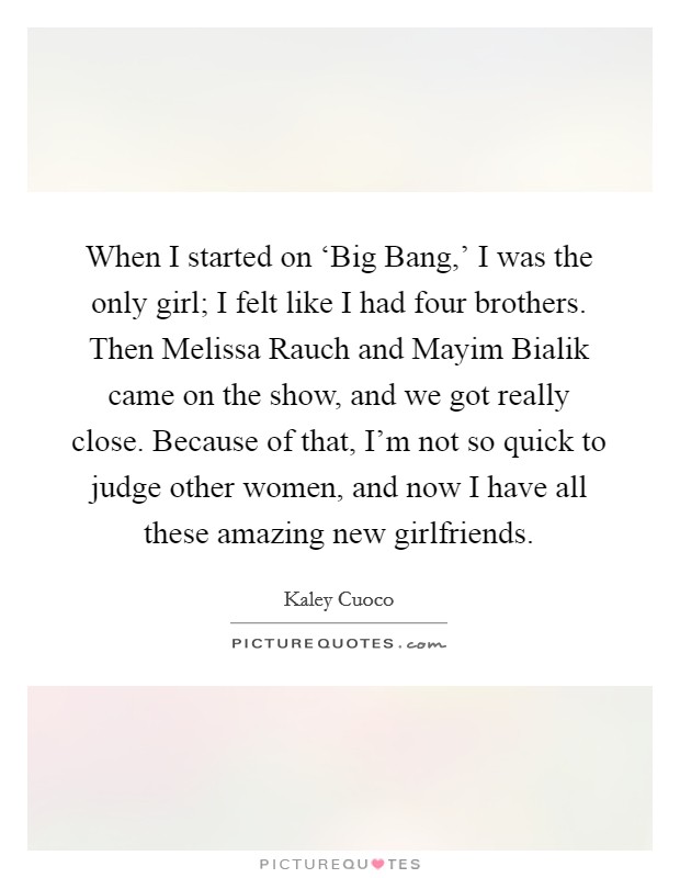 When I started on ‘Big Bang,' I was the only girl; I felt like I had four brothers. Then Melissa Rauch and Mayim Bialik came on the show, and we got really close. Because of that, I'm not so quick to judge other women, and now I have all these amazing new girlfriends. Picture Quote #1
