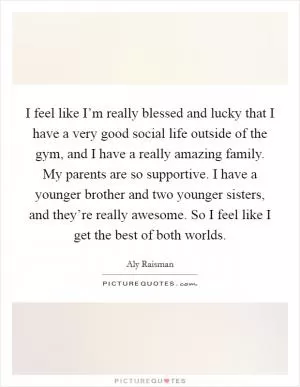 I feel like I’m really blessed and lucky that I have a very good social life outside of the gym, and I have a really amazing family. My parents are so supportive. I have a younger brother and two younger sisters, and they’re really awesome. So I feel like I get the best of both worlds Picture Quote #1
