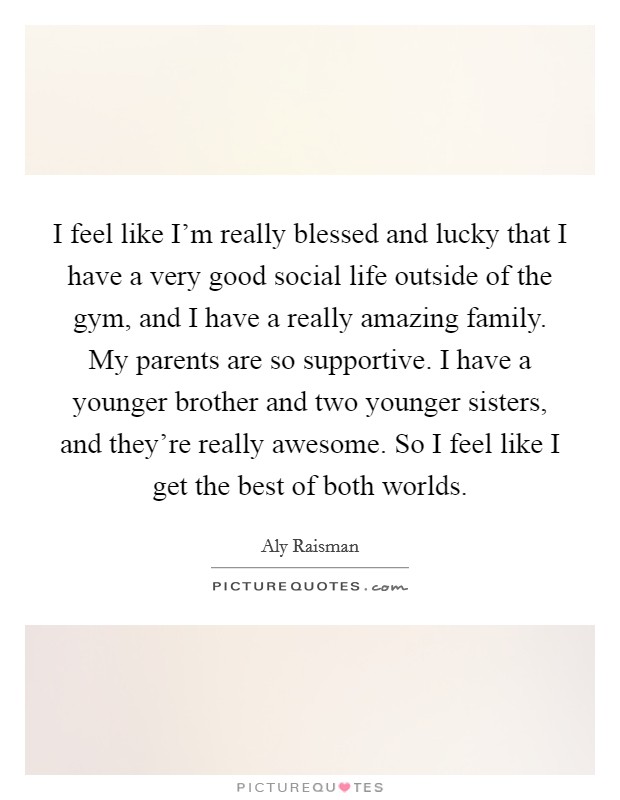 I feel like I'm really blessed and lucky that I have a very good social life outside of the gym, and I have a really amazing family. My parents are so supportive. I have a younger brother and two younger sisters, and they're really awesome. So I feel like I get the best of both worlds. Picture Quote #1