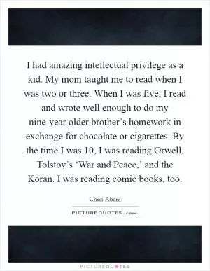 I had amazing intellectual privilege as a kid. My mom taught me to read when I was two or three. When I was five, I read and wrote well enough to do my nine-year older brother’s homework in exchange for chocolate or cigarettes. By the time I was 10, I was reading Orwell, Tolstoy’s ‘War and Peace,’ and the Koran. I was reading comic books, too Picture Quote #1