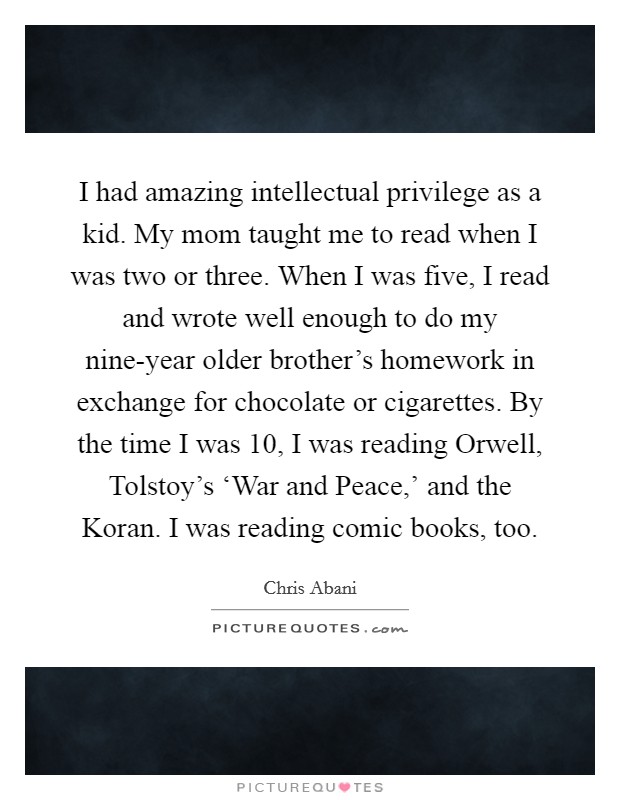I had amazing intellectual privilege as a kid. My mom taught me to read when I was two or three. When I was five, I read and wrote well enough to do my nine-year older brother's homework in exchange for chocolate or cigarettes. By the time I was 10, I was reading Orwell, Tolstoy's ‘War and Peace,' and the Koran. I was reading comic books, too. Picture Quote #1