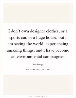 I don’t own designer clothes, or a sports car, or a huge house, but I am seeing the world, experiencing amazing things, and I have become an environmental campaigner Picture Quote #1