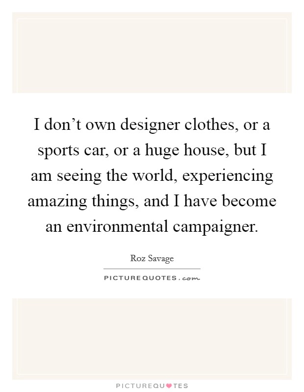 I don't own designer clothes, or a sports car, or a huge house, but I am seeing the world, experiencing amazing things, and I have become an environmental campaigner. Picture Quote #1