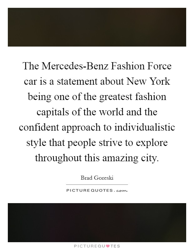 The Mercedes-Benz Fashion Force car is a statement about New York being one of the greatest fashion capitals of the world and the confident approach to individualistic style that people strive to explore throughout this amazing city. Picture Quote #1