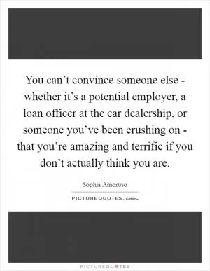 You can’t convince someone else - whether it’s a potential employer, a loan officer at the car dealership, or someone you’ve been crushing on - that you’re amazing and terrific if you don’t actually think you are Picture Quote #1