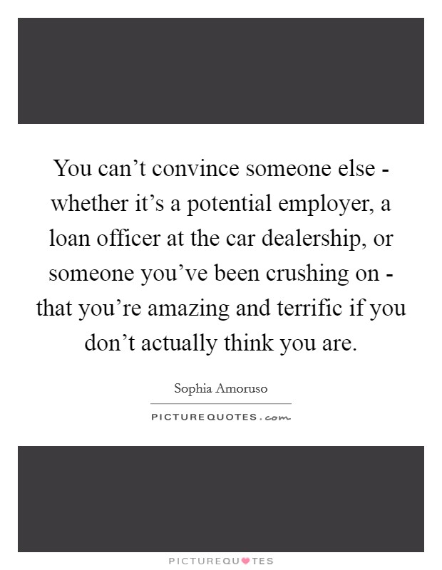 You can't convince someone else - whether it's a potential employer, a loan officer at the car dealership, or someone you've been crushing on - that you're amazing and terrific if you don't actually think you are. Picture Quote #1
