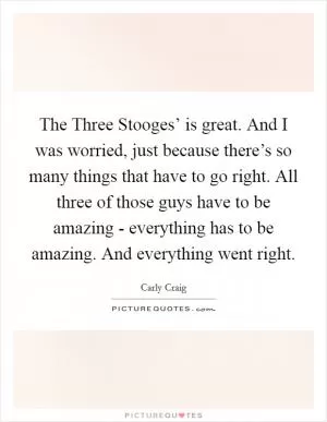 The Three Stooges’ is great. And I was worried, just because there’s so many things that have to go right. All three of those guys have to be amazing - everything has to be amazing. And everything went right Picture Quote #1