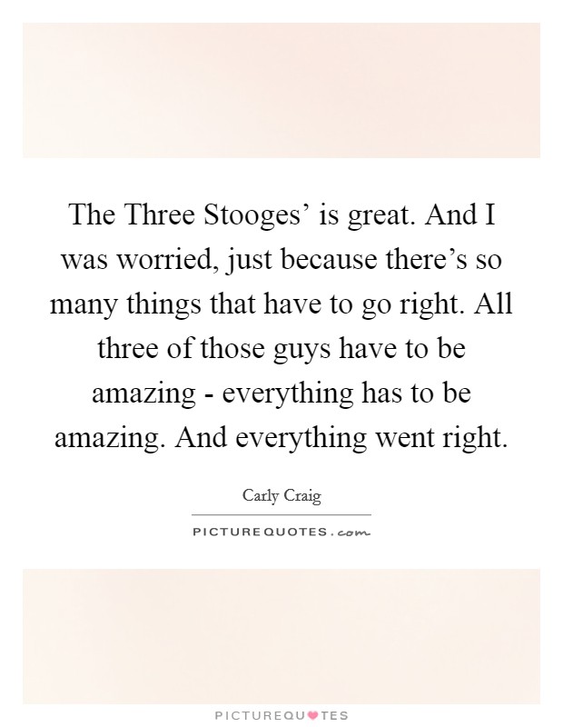 The Three Stooges' is great. And I was worried, just because there's so many things that have to go right. All three of those guys have to be amazing - everything has to be amazing. And everything went right. Picture Quote #1