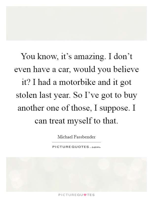 You know, it's amazing. I don't even have a car, would you believe it? I had a motorbike and it got stolen last year. So I've got to buy another one of those, I suppose. I can treat myself to that. Picture Quote #1