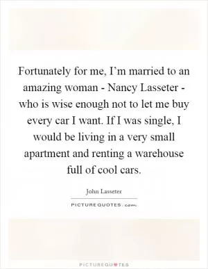 Fortunately for me, I’m married to an amazing woman - Nancy Lasseter - who is wise enough not to let me buy every car I want. If I was single, I would be living in a very small apartment and renting a warehouse full of cool cars Picture Quote #1